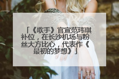 《歌手》官宣范玮琪补位，在长沙机场与粉丝大方比心，代表作《最初的梦想》