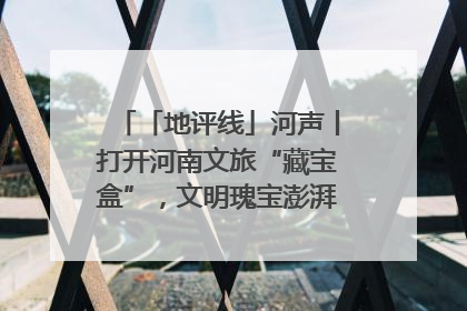 「地评线」河声丨打开河南文旅“藏宝盒”，文明瑰宝澎湃发展“豫动能”