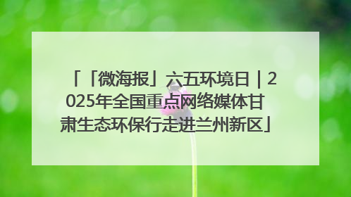 「微海报」六五环境日｜2025年全国重点网络媒体甘肃生态环保行走进兰州新区