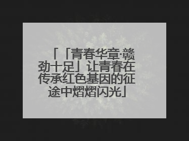 「青春华章·赣劲十足」让青春在传承红色基因的征途中熠熠闪光