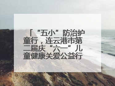 “五小”防治护童行，连云港市第二届庆“六一”儿童健康关爱公益行再启航