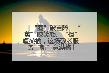 “圈”破言障、“剪”映笑颜、“摄”暖桑榆，这场敬老服务“新”意满格
