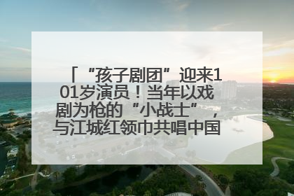 “孩子剧团”迎来101岁演员！当年以戏剧为枪的“小战士”，与江城红领巾共唱中国少年先锋队队歌