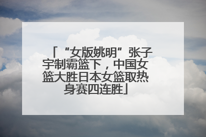 “女版姚明”张子宇制霸篮下，中国女篮大胜日本女篮取热身赛四连胜
