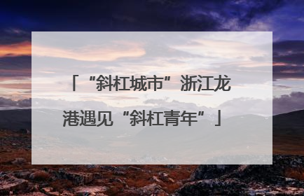 “斜杠城市”浙江龙港遇见“斜杠青年”