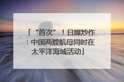 “首次”！日媒炒作：中国两艘航母同时在太平洋海域活动
