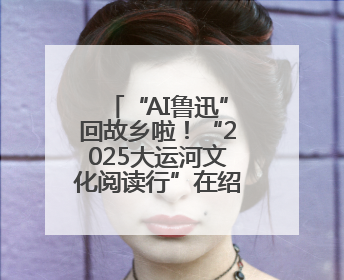 “AI鲁迅”回故乡啦！“2025大运河文化阅读行”在绍兴精彩起航