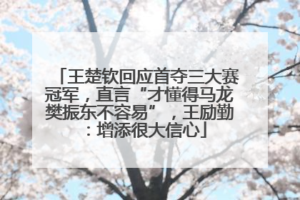 王楚钦回应首夺三大赛冠军，直言“才懂得马龙樊振东不容易”，王励勤：增添很大信心