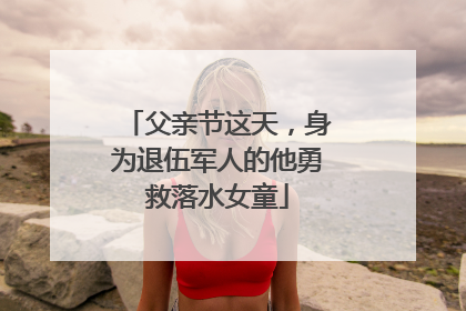 父亲节这天，身为退伍军人的他勇救落水女童