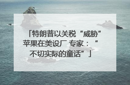 特朗普以关税“威胁”苹果在美设厂 专家：“不切实际的童话”