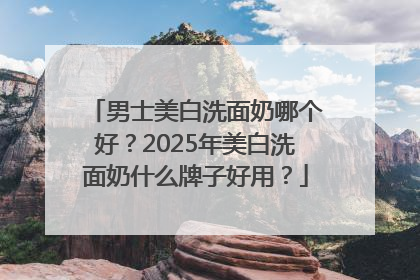 男士美白洗面奶哪个好？2025年美白洗面奶什么牌子好用？