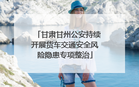 甘肃甘州公安持续开展货车交通安全风险隐患专项整治