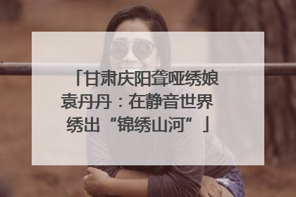 甘肃庆阳聋哑绣娘袁丹丹：在静音世界绣出“锦绣山河”