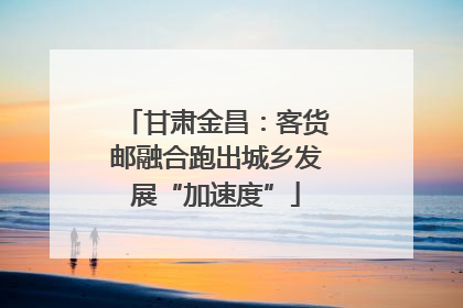 甘肃金昌：客货邮融合跑出城乡发展“加速度”