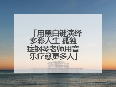 用黑白键演绎多彩人生 孤独症钢琴老师用音乐疗愈更多人