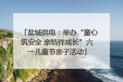 盐城供电：举办“童心筑安全 亲情伴成长”六一儿童节亲子活动