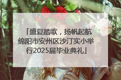盛夏踏歌，扬帆起航 绵阳市安州区沙汀实小举行2025届毕业典礼