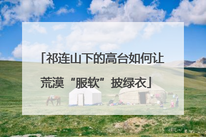祁连山下的高台如何让荒漠“服软”披绿衣