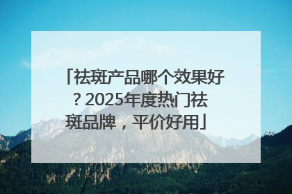 祛斑产品哪个效果好？2025年度热门祛斑品牌，平价好用
