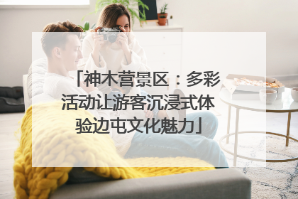 神木营景区：多彩活动让游客沉浸式体验边屯文化魅力