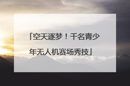空天逐梦！千名青少年无人机赛场秀技