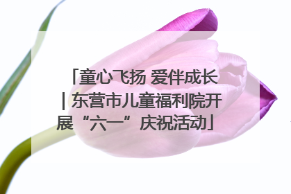 童心飞扬 爱伴成长｜东营市儿童福利院开展“六一”庆祝活动