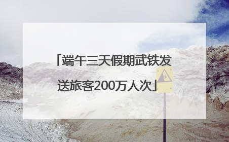 端午三天假期武铁发送旅客200万人次
