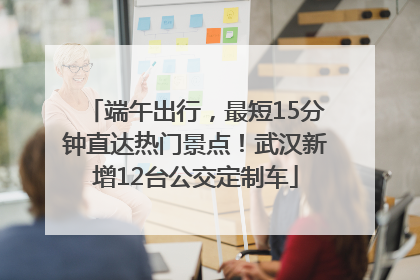 端午出行，最短15分钟直达热门景点！武汉新增12台公交定制车