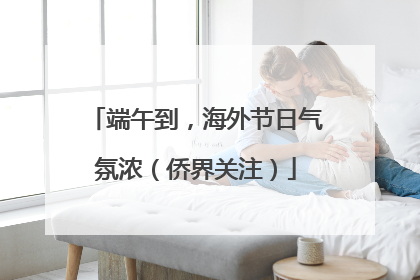 端午到，海外节日气氛浓（侨界关注）