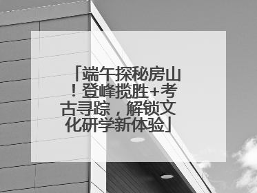 端午探秘房山！登峰揽胜+考古寻踪，解锁文化研学新体验