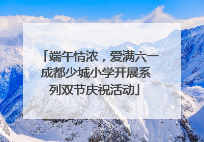 端午情浓，爱满六一 成都少城小学开展系列双节庆祝活动