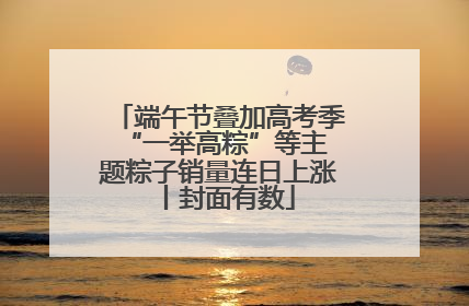 端午节叠加高考季 “一举高粽”等主题粽子销量连日上涨丨封面有数