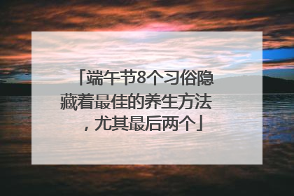 端午节8个习俗隐藏着最佳的养生方法,尤其最后两个