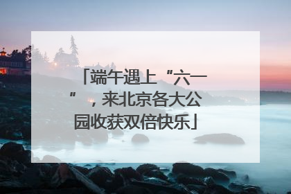 端午遇上“六一”，来北京各大公园收获双倍快乐