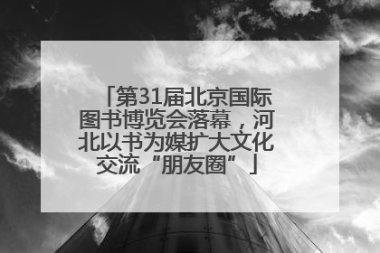 第31届北京国际图书博览会落幕，河北以书为媒扩大文化交流“朋友圈”
