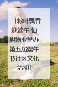 粽叶飘香迎端午 恒旭物业举办第五届端午节社区文化活动