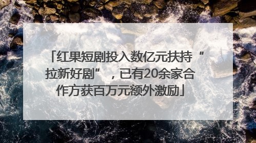 红果短剧投入数亿元扶持“拉新好剧”，已有20余家合作方获百万元额外激励