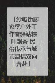 纱帽街廖家堡户外工作者驿站粽叶飘香 民俗传承与城市温情双向奔赴