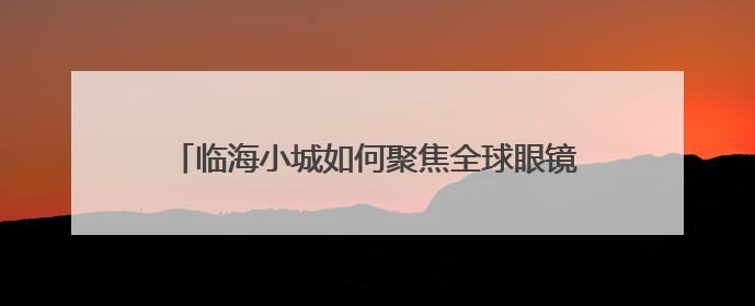 临海小城如何聚焦全球眼镜大业，重塑世界“目光”？