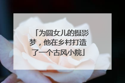 为圆女儿的摄影梦，他在乡村打造了一个古风小院
