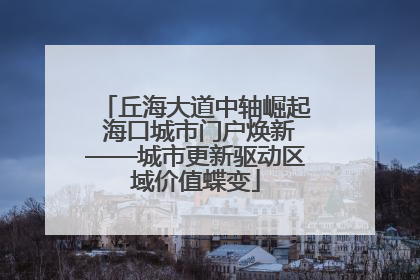丘海大道中轴崛起 海口城市门户焕新——城市更新驱动区域价值蝶变