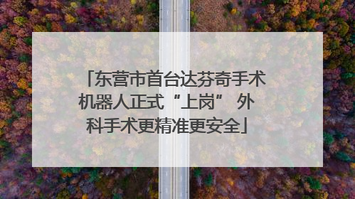 东营市首台达芬奇手术机器人正式“上岗” 外科手术更精准更安全