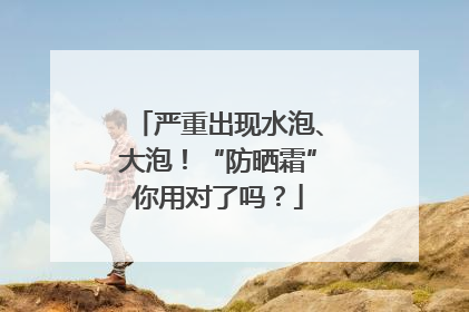 严重出现水泡、大泡！“防晒霜”你用对了吗？