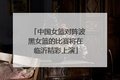 中国女篮对阵波黑女篮的比赛将在临沂精彩上演