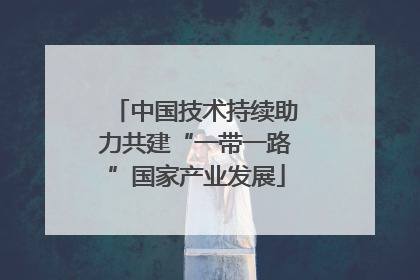 中国技术持续助力共建“一带一路”国家产业发展