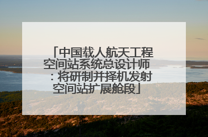 中国载人航天工程空间站系统总设计师：将研制并择机发射空间站扩展舱段