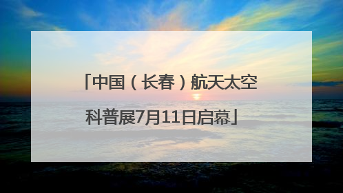 中国（长春）航天太空科普展7月11日启幕