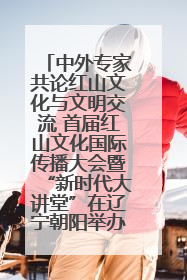 中外专家共论红山文化与文明交流 首届红山文化国际传播大会暨“新时代大讲堂”在辽宁朝阳举办
