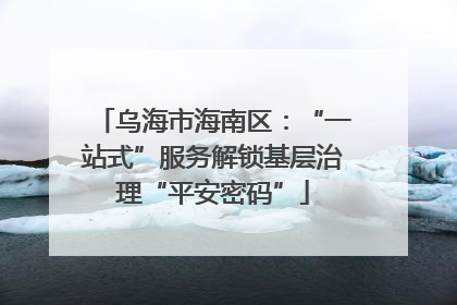 乌海市海南区：“一站式”服务解锁基层治理“平安密码”