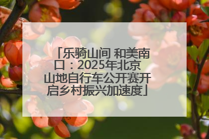 乐骑山间 和美南口：2025年北京山地自行车公开赛开启乡村振兴加速度